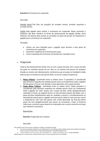 Exercício 3: Arremesso em suspensão


          Descrição:

          Posição Inicial: Três filas nas posições de armador central, armador esquerdo e
          armador direito.

          Tarefa: Cada jogador deve realizar o arremesso em suspensão. Neste momento o
          professor não deve interferir na forma de deslocamento do jogador (drible, ritmo
          trifásico). Ele apenas deve realizar as correções no apoio do pé que irá impulsionar o
          jogador para o arremesso em suspensão.

          Variações:

                     Utilizar um cone (deitado) para o jogador pular durante a fase aérea do
                     arremesso em suspensão.
                     Aumentar a distância do arremesso para o gol.
                     Variar as posições de arremesso, de acordo com a posição inicial.



          Progressão
          Trata-se dos deslocamentos feitos com ou sem a posse da bola. Com a posse da bola
          ele pode ser realizado através de um, dois ou no máximo três passos em qualquer
          direção ou mesmo sem deslocamento. Lembramos que um passo no handebol é dado
          toda vez que se levanta um dos pés do chão e se torna a colocá-lo (apoiá-lo).

          1. Ritmo Trifásico - (conhecido entre os atletas como "3 passadas") é considerado
             pela literatura específica do método parcial como um fundamento onde o jogador
             dá três passos à frente e em direção a meta adversária com a posse da bola.
          2. Duplo Ritmo Trifásico - (conhecido entre os atletas como "dupla passada") é
             considerado pela literatura específica do método parcial como um fundamento
             onde o jogador dá "sete" passos com a posse da bola, sendo obrigatoriamente
             realizados à frente, da seguinte forma: os três primeiros passos são dados com a
             posse da bola imediatamente após ter recebido a mesma, e simultaneamente na
             execução do quarto passo o jogador terá que quicar a bola no solo uma vez, tornar
             a empunhá-la e dar mais três passos com a bola dominada. Ao final do sétimo
             passo ele terá obrigatoriamente que passar ou arremessar a bola. A literatura
             indica que o primeiro passo deverá ser executado com a perna contrária ao braço
             que realizará o arremesso.

               Exercícios

               Exercício: Progressão com 3 passos


               Descrição:
Este trabalho trata-se de recortes, copiados na integra, dos seguintes artigos:
           O ensino do handebol utilizando-se do método parcial. Da professora Heloisa Baldy dos Reis da faculdade de educação
           física da Unicamp. Disponível em: http://www.efdeportes.com/efd93/handebol.htm
          Tática Defensiva no Ensino do Handebol IV – Jogos de Defesa Zona, Lucas Leonardo
Objetivando com o mesmo reunir materiais teóricos para o treino do grupo sub 15 do handebol.
 