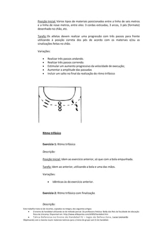 Posição Inicial: Vários tipos de materiais posicionados entre a linha de seis metros
               e a linha de nove metros, entre eles: 3 cordas esticadas, 3 arcos, 3 pés (formato)
               desenhado no chão, etc.

               Tarefa: Os atletas devem realizar uma progressão com três passos para frente
               utilizando à posição correta dos pés de acordo com os materiais e/ou as
               sinalizações feitas no chão.

               Variações:

                          Realizar três passos andando.
                          Realizar três passos correndo.
                          Estimular um aumento progressivo da velocidade de execução;
                          Aumentar a amplitude das passadas
                          Incluir um salto no final da realização do ritmo trifásico




                     Ritmo trifásico


                     Exercício 1: Ritmo trifásico

                     Descrição:

                     Posição Inicial: Idem ao exercício anterior, só que com a bola empunhada.

                     Tarefa: Idem ao anterior, utilizando a bola e uma das mãos.

                     Variações:

                               Idênticas às do exercício anterior.


                     Exercício 2: Ritmo trifásico com finalização


                     Descrição:
Este trabalho trata-se de recortes, copiados na integra, dos seguintes artigos:
           O ensino do handebol utilizando-se do método parcial. Da professora Heloisa Baldy dos Reis da faculdade de educação
           física da Unicamp. Disponível em: http://www.efdeportes.com/efd93/handebol.htm
          Tática Defensiva no Ensino do Handebol IV – Jogos de Defesa Zona, Lucas Leonardo
Objetivando com o mesmo reunir materiais teóricos para o treino do grupo sub 15 do handebol.
 
