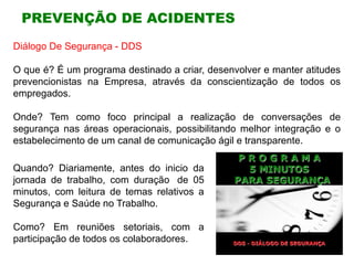 PREVENÇÃO DE ACIDENTES
Quando? Diariamente, antes do inicio da
jornada de trabalho, com duração de 05
minutos, com leitura de temas relativos a
Segurança e Saúde no Trabalho.
Como? Em reuniões setoriais, com a
participação de todos os colaboradores.
Diálogo De Segurança - DDS
O que é? É um programa destinado a criar, desenvolver e manter atitudes
prevencionistas na Empresa, através da conscientização de todos os
empregados.
Onde? Tem como foco principal a realização de conversações de
segurança nas áreas operacionais, possibilitando melhor integração e o
estabelecimento de um canal de comunicação ágil e transparente.
 