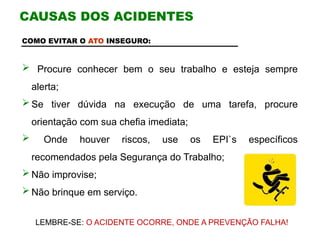 COMO EVITAR O ATO INSEGURO:
 Procure conhecer bem o seu trabalho e esteja sempre
alerta;
 Se tiver dúvida na execução de uma tarefa, procure
orientação com sua chefia imediata;
 Onde houver riscos, use os EPI`s específicos
recomendados pela Segurança do Trabalho;
 Não improvise;
 Não brinque em serviço.
CAUSAS DOS ACIDENTES
LEMBRE-SE: O ACIDENTE OCORRE, ONDE A PREVENÇÃO FALHA!
 