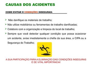 COMO EVITAR O CONDIÇÕES INSEGURAS:
 Não danifique os materiais de trabalho;
 Não utilize mobiliários ou ferramentas de trabalho danificadas;
 Colabore com a organização e limpeza do local de trabalho;
 Sempre que você detectar qualquer condição que possa ocasionar
um acidente, avise imediatamente a chefia da sua área, a CIPA ou a
Segurança do Trabalho;
A SUA PARTICIPAÇÃO PARA A ELIMINAÇÃO DAS CONDIÇÕES INSEGURAS
É DE VITAL IMPORTÂNCIA!
CAUSAS DOS ACIDENTES
 