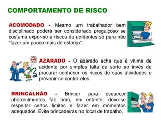 COMPORTAMENTO DE RISCO
ACOMODADO - Mesmo um trabalhador bem
disciplinado poderá ser considerado preguiçoso se
costuma expor-se a riscos de acidentes só para não
“fazer um pouco mais de esforço”.
AZARADO - O azarado acha que é vítima de
acidente por simples falta de sorte ao invés de
procurar conhecer os riscos de suas atividades e
prevenir-se contra eles.
BRINCALHÃO - Brincar para esquecer
aborrecimentos faz bem, no entanto, deve-se
respeitar certos limites e fazer em momentos
adequados. Evite brincadeiras no local de trabalho.
 