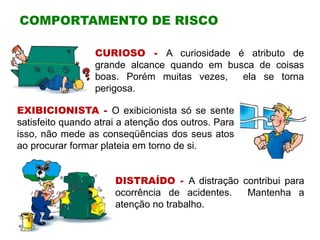 COMPORTAMENTO DE RISCO
CURIOSO - A curiosidade é atributo de
grande alcance quando em busca de coisas
boas. Porém muitas vezes, ela se torna
perigosa.
EXIBICIONISTA - O exibicionista só se sente
satisfeito quando atrai a atenção dos outros. Para
isso, não mede as conseqüências dos seus atos
ao procurar formar plateia em torno de si.
DISTRAÍDO - A distração contribui para
ocorrência de acidentes. Mantenha a
atenção no trabalho.
 