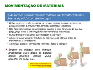 MOVIMENTAÇÃO DE MATERIAIS
“Preserve sua coluna fazendo
o levantamento de cargas de
maneira correta”
 Segure os objetos com firmeza,
protegendo suas mãos de batidas
contra paredes, cantos vivos,
batentes de porta, etc..
Quando você precisar remover materiais ou levantar volumes,
observe a posição correta do corpo:
• Dobre as pernas e não as costas, de modo a manter a coluna sempre em
posição vertical, a fim de evitar hérnias e distensões lombares;
• Não faça esforço físico desnecessário, quando o peso for maior do que sua
força, peça ajuda a um colega; Faça uso de meios mecânicos;
• Nunca transporte volumes que impeçam a sua visão;
• Ao movimentar volumes em duas ou mais pessoas, planeje antes os
movimentos a serem feitos;
• Ao utilizar escadas, carregando volumes, dobre a atenção;
 