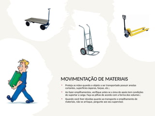MOVIMENTAÇÃO DE MATERIAIS
• Proteja as mãos quando o objeto a ser transportado possuir arestas
cortantes, superfícies ásperas, farpas, etc.;
• Ao fazer empilhamentos, verifique antes se a área de apoio tem condições
de suportar a carga. Faça as pilhas de acordo com a forma dos volumes ;
• Quando você tiver dúvidas quanto ao transporte e empilhamento de
materiais, não se arrisque, pergunte aos seu supervisor.
 