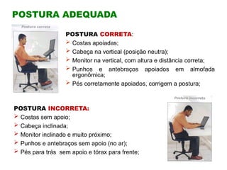 POSTURA ADEQUADA
POSTURA CORRETA:
 Costas apoiadas;
 Cabeça na vertical (posição neutra);
 Monitor na vertical, com altura e distância correta;
 Punhos e antebraços apoiados em almofada
ergonômica;
 Pés corretamente apoiados, corrigem a postura;
POSTURA INCORRETA:
 Costas sem apoio;
 Cabeça inclinada;
 Monitor inclinado e muito próximo;
 Punhos e antebraços sem apoio (no ar);
 Pés para trás sem apoio e tórax para frente;
 