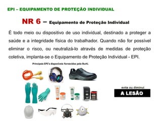 NR 6 – Equipamento de Proteção Individual
EPI – EQUIPAMENTO DE PROTEÇÃO INDIVIDUAL
É todo meio ou dispositivo de uso individual, destinado a proteger a
saúde e a integridade física do trabalhador. Quando não for possível
eliminar o risco, ou neutralizá-lo através de medidas de proteção
coletiva, implanta-se o Equipamento de Proteção Individual - EPI.
 