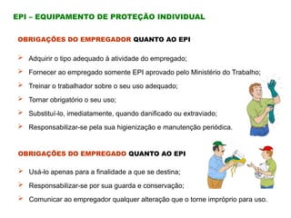  Usá-lo apenas para a finalidade a que se destina;
 Responsabilizar-se por sua guarda e conservação;
 Comunicar ao empregador qualquer alteração que o torne impróprio para uso.
EPI – EQUIPAMENTO DE PROTEÇÃO INDIVIDUAL
OBRIGAÇÕES DO EMPREGADOR QUANTO AO EPI
 Adquirir o tipo adequado à atividade do empregado;
 Fornecer ao empregado somente EPI aprovado pelo Ministério do Trabalho;
 Treinar o trabalhador sobre o seu uso adequado;
 Tornar obrigatório o seu uso;
 Substituí-lo, imediatamente, quando danificado ou extraviado;
 Responsabilizar-se pela sua higienização e manutenção periódica.
OBRIGAÇÕES DO EMPREGADO QUANTO AO EPI
 