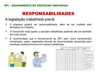 RESPONSABILIDADES
A legislação trabalhista prevê:
 A empresa poderá ser responsabilizada, além de ser multada pelo
Ministério do Trabalho.
 O funcionário está sujeito a sanções trabalhistas podendo até ser demitido
por justa causa.
 É recomendado que o fornecimento de EPI, bem como treinamentos
ministrados, sejam registrados através de documentação apropriada para
eventuais esclarecimentos em causas trabalhistas.
EPI – EQUIPAMENTO DE PROTEÇÃO INDIVIDUAL
 