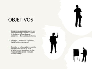OBJETIVOS
• Integrar novos colaboradores ao
sistema de Segurança e Saúde no
Trabalho, a fim de prevenir
acidentes e doenças ocupacionais;
• Divulgar a Política de Segurança,
Saúde e Meio Ambiente;
• Orientar os colaboradores quanto
aos possíveis riscos de suas
atividades, ao cumprimento das
regras estabelecidas, e ao uso
correto do EPI.
 