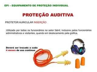 PROTEÇÃO AUDITIVA
PROTETOR AURICULAR INSERÇÃO
Utilizado por todos os funcionários no setor fabril, inclusive pelos funcionários
administrativos e visitantes, quando em deslocamento pela gráfica.
Deverá ser trocado a cada
4 meses de uso contínuo
EPI – EQUIPAMENTO DE PROTEÇÃO INDIVIDUAL
 