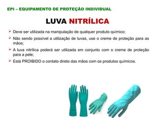 LUVA NITRÍLICA
 Deve ser utilizada na manipulação de qualquer produto químico;
 Não sendo possível a utilização de luvas, use o creme de proteção para as
mãos;
 A luva nitrílica poderá ser utilizada em conjunto com o creme de proteção
para a pele;
 Está PROIBIDO o contato direto das mãos com os produtos químicos.
EPI – EQUIPAMENTO DE PROTEÇÃO INDIVIDUAL
 
