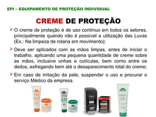 CREME DE PROTEÇÃO
 O creme de proteção é de uso contínuo em todos os setores,
principalmente quando não é possível a utilização das Luvas
(Ex.: Na limpeza de rolaria em movimento);
 Deve ser aplicados com as mãos limpas, antes de iniciar o
trabalho, aplicando uma pequena quantidade de creme sobre
as mãos, inclusive unhas e cutículas, bem como entre os
dedos, esfregando bem até o desaparecimento total do creme;
 Em caso de irritação da pele, suspender o uso e procurar o
serviço Médico da empresa.
EPI – EQUIPAMENTO DE PROTEÇÃO INDIVIDUAL
 