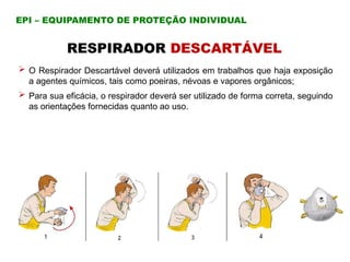 RESPIRADOR DESCARTÁVEL
 O Respirador Descartável deverá utilizados em trabalhos que haja exposição
a agentes químicos, tais como poeiras, névoas e vapores orgânicos;
 Para sua eficácia, o respirador deverá ser utilizado de forma correta, seguindo
as orientações fornecidas quanto ao uso.
EPI – EQUIPAMENTO DE PROTEÇÃO INDIVIDUAL
 