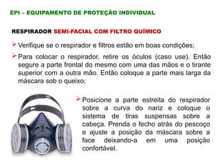  Verifique se o respirador e filtros estão em boas condições;
 Para colocar o respirador, retire os óculos (caso use). Então
segure a parte frontal do mesmo com uma das mãos e o tirante
superior com a outra mão. Então coloque a parte mais larga da
máscara sob o queixo;
RESPIRADOR SEMI-FACIAL COM FILTRO QUÍMICO
EPI – EQUIPAMENTO DE PROTEÇÃO INDIVIDUAL
 Posicione a parte estreita do respirador
sobre a curva do nariz e coloque o
sistema de tiras suspensas sobre a
cabeça. Prenda o fecho atrás do pescoço
e ajuste a posição da máscara sobre a
face deixando-a em uma posição
confortável.
 