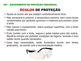  Ajuste os óculos até que estejam confortavelmente fixos;
 Não armazená-lo próximo a temperatura extrema, bem como locais
contaminados por produtos químicos e materiais que possam riscar
a lente;
 Não colocar o equipamento, sobre qualquer superfície, com a lente
voltada para baixo;
 Evite contato com a lente, segure-o pelas hastes para não sujá-lo.
Mantê-lo sempre em perfeitas condições de higiene, lavando-o com
sabão neutro quando necessário;
 Caso haja necessidade, serão fornecidos óculos com lentes
graduadas, de acordo com a recomendação médica.
ÓCULOS DE PROTEÇÃO
EPI – EQUIPAMENTO DE PROTEÇÃO INDIVIDUAL
 