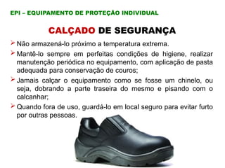CALÇADO DE SEGURANÇA
 Não armazená-lo próximo a temperatura extrema.
 Mantê-lo sempre em perfeitas condições de higiene, realizar
manutenção periódica no equipamento, com aplicação de pasta
adequada para conservação de couros;
 Jamais calçar o equipamento como se fosse um chinelo, ou
seja, dobrando a parte traseira do mesmo e pisando com o
calcanhar;
 Quando fora de uso, guardá-lo em local seguro para evitar furto
por outras pessoas.
EPI – EQUIPAMENTO DE PROTEÇÃO INDIVIDUAL
 