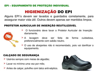 Alguns EPI´s devem ser lavados e guardados corretamente, para
assegurar maior vida útil. Outros devem apenas ser mantidos limpos.
HIGIENIZAÇÃO DO EPI
PROTETOR AURICULAR DE INSERÇÃO REUTILIZÁVEL
 O funcionário deve lavar o Protetor Auricular de Inserção
diariamente.
 A lavagem deve ser feita de forma cuidadosa,
preferencialmente com sabão neutro.
 O uso de alvejantes não é recomendado, pois vai danificar o
equipamento.
CALÇADO DE SEGURANÇA
 Usá-los sempre com meias de algodão;
 Lavar no mínimo uma vez por mês;
 Antes de calçar, polvilhe com talco anti-séptico.
EPI – EQUIPAMENTO DE PROTEÇÃO INDIVIDUAL
 