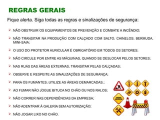 REGRAS GERAIS
 NÃO OBSTRUIR OS EQUIPAMENTOS DE PREVENÇÃO E COMBATE A INCÊNDIO;
 NÃO TRANSITAR NA PRODUÇÃO COM CALÇADO COM SALTO, CHINELOS, BERMUDA,
MINI-SAIA;
 O USO DO PROTETOR AURICULAR É OBRIGATÓRIO EM TODOS OS SETORES;
 NÃO CIRCULE POR ENTRE AS MÁQUINAS, QUANDO SE DESLOCAR PELOS SETORES;
 NAS RUAS DAS ÁREAS EXTERNAS, TRANSITAR PELAS CALÇADAS;
 OBSERVE E RESPEITE AS SINALIZAÇÕES DE SEGURANÇA;
 PARA OS FUMANTES, UTILIZE AS ÁREAS DEMARCADAS.;
 AO FUMAR NÃO JOGUE BITUCA NO CHÃO OU NOS RALOS;
 NÃO CORRER NAS DEPENDÊNCIAS DA EMPRESA;
 NÃO ADENTRAR À GALERIA SEM AUTORIZAÇÃO;
 NÃO JOGAR LIXO NO CHÃO.
Fique alerta. Siga todas as regras e sinalizações de segurança:
 