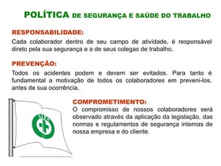 POLÍTICA DE SEGURANÇA E SAÚDE DO TRABALHO
RESPONSABILIDADE:
Cada colaborador dentro de seu campo de atividade, é responsável
direto pela sua segurança e a de seus colegas de trabalho.
PREVENÇÃO:
Todos os acidentes podem e devem ser evitados. Para tanto é
fundamental a motivação de todos os colaboradores em preveni-los,
antes de sua ocorrência.
COMPROMETIMENTO:
O compromisso de nossos colaboradores será
observado através da aplicação da legislação, das
normas e regulamentos de segurança internas de
nossa empresa e do cliente.
 