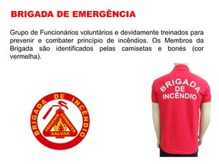 Grupo de Funcionários voluntários e devidamente treinados para
prevenir e combater princípio de incêndios. Os Membros da
Brigada são identificados pelas camisetas e bonés (cor
vermelha).
BRIGADA DE EMERGÊNCIA
 
