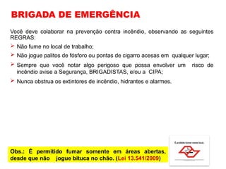 Você deve colaborar na prevenção contra incêndio, observando as seguintes
REGRAS:
 Não fume no local de trabalho;
 Não jogue palitos de fósforo ou pontas de cigarro acesas em qualquer lugar;
 Sempre que você notar algo perigoso que possa envolver um risco de
incêndio avise a Segurança, BRIGADISTAS, e/ou a CIPA;
 Nunca obstrua os extintores de incêndio, hidrantes e alarmes.
BRIGADA DE EMERGÊNCIA
Obs.: É permitido fumar somente em áreas abertas,
desde que não jogue bituca no chão. (Lei 13.541/2009)
 