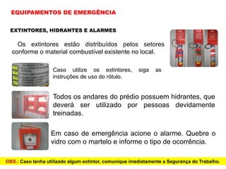 EXTINTORES, HIDRANTES E ALARMES
Os extintores estão distribuídos pelos setores
conforme o material combustível existente no local.
Todos os andares do prédio possuem hidrantes, que
deverá ser utilizado por pessoas devidamente
treinadas.
Em caso de emergência acione o alarme. Quebre o
vidro com o martelo e informe o tipo de ocorrência.
OBS.: Caso tenha utilizado algum extintor, comunique imediatamente a Segurança do Trabalho.
EQUIPAMENTOS DE EMERGÊNCIA
Caso utilize os extintores, siga as
instruções de uso do rótulo.
 