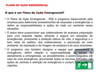 O que é um Plano de Ação Emergencial?
 O Plano de Ação Emergencial - PAE é programa desenvolvido pela
empresa para determinar procedimentos de respostas a emergências e
definir as responsabilidades e ações de cada um mediante essas
situações.
 O plano deve proporcionar aos colaboradores da empresa preparação
para uma resposta rápida, eficiente e segura em situações de
emergências, priorizando a proteção efetiva da vida, a segurança e o
bem estar do público, dos colaboradores, a prevenção do meio
ambiente, da reputação e da imagem da empresa e de seus acionistas.
 O programa visa também designar a equipe que administrará a
emergência, definir relação e responsabilidade da equipe de
atendimento a emergências, os procedimentos a serem seguidos em
caso de uma emergência, documentar todos os recursos utilizados nas
ações de controle e extinção da emergência e cumprir a lei e normas
vigentes.
PLANO DE AÇÃO EMERGÊNCIAL
 