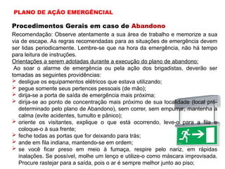 Procedimentos Gerais em caso de Abandono
Recomendação: Observe atentamente a sua área de trabalho e memorize a sua
via de escape. As regras recomendadas para as situações de emergência devem
ser lidas periodicamente. Lembre-se que na hora da emergência, não há tempo
para leitura de instruções.
Orientações a serem adotadas durante a execução do plano de abandono:
Ao soar o alarme de emergência ou pela ação dos brigadistas, deverão ser
tomadas as seguintes providências:
 desligue os equipamentos elétricos que estava utilizando;
 pegue somente seus pertences pessoais (de mão);
 dirija-se a porta de saída de emergência mais próxima;
 dirija-se ao ponto de concentração mais próximo de sua localidade (local pré-
determinado pelo plano de Abandono), sem correr, sem empurrar; mantenha a
calma (evite acidentes, tumulto e pânico);
 oriente os visitantes, explique o que está ocorrendo, leve-o para a fila e
coloque-o à sua frente;
 feche todas as portas que for deixando para trás;
 ande em fila indiana, mantendo-se em ordem;
 se você ficar preso em meio à fumaça, respire pelo nariz, em rápidas
inalações. Se possível, molhe um lenço e utilize-o como máscara improvisada.
Procure rastejar para a saída, pois o ar é sempre melhor junto ao piso;
PLANO DE AÇÃO EMERGÊNCIAL
 