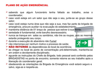  sabendo que algum funcionário tenha faltado ao trabalho, avise o
coordenador;
 caso você esteja em um setor que não seja o seu, junte-se ao grupo desse
setor;
 caso você esteja numa área que não seja a sua, mas faz parte da brigada de
emergência, procure auxiliar na evacuação do estabelecimento;
 mantenha distância de 01 braço da pessoa que estiver à sua frente;
 seriedade é fundamental, evite barulho desnecessário;
 nunca se tranque em salas ou sanitários, não tire as roupas, pois as mesmas
estarão protegendo seu corpo;
 durante a execução do abandono não Fume!
 não interrompa por nenhum motivo o processo de saída;
 NÃO RETORNE às dependências do local da ocorrência;
 ao chegar no local do ponto de concentração pré-determinado, mantenha-se
em ordem e devidamente disciplinado;
 aguarde as instruções do Chefe da Brigada, todo pessoal será conferido pelos
BRIGADISTAS no ponto de encontro; somente retorne ao seu trabalho após a
liberação do coordenador geral;
 obedecendo as orientações da Brigada de Emergência você estará seguro e
salvo, siga-as e respeite-as.
PLANO DE AÇÃO EMERGÊNCIAL
 