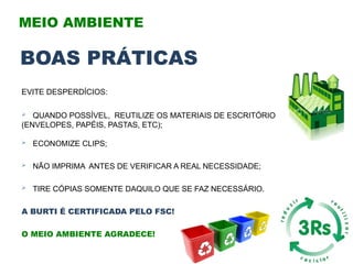 EVITE DESPERDÍCIOS:
 QUANDO POSSÍVEL, REUTILIZE OS MATERIAIS DE ESCRITÓRIO
(ENVELOPES, PAPÉIS, PASTAS, ETC);
 ECONOMIZE CLIPS;
 NÃO IMPRIMA ANTES DE VERIFICAR A REAL NECESSIDADE;
 TIRE CÓPIAS SOMENTE DAQUILO QUE SE FAZ NECESSÁRIO.
A BURTI É CERTIFICADA PELO FSC!
O MEIO AMBIENTE AGRADECE!
MEIO AMBIENTE
BOAS PRÁTICAS
 