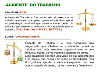 Acidente do Trabalho - é toda ocorrência não
programada que interfere no andamento normal do
trabalho dos quais resultem, separadamente ou em
conjunto, lesões, danos materiais ou perda de tempo.
Esse enunciado nos traz uma visão de que acidente não
é só aquele que causa uma lesão no trabalhador, mas
sim qualquer tipo de ocorrência inesperada, que hoje
ocasiona perda de tempo, danos materiais e financeiros.
CONCEITO LEGAL
Acidente de Trabalho – É o que ocorre pelo exercício do
trabalho a serviço da empresa, provocando lesão corporal
ou perturbação funcional que cause a morte, perda ou
redução, permanente ou temporária da capacidade para o
trabalho. (Art.19 da Lei nº 8.213, 25/07/91.)
CONCEITO PREVENCIONISTA
ACIDENTE DO TRABALHO
 