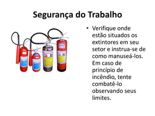 Segurança do Trabalho
            • Verifique onde
              estão situados os
              extintores em seu
              setor e instrua-se de
              como manuseá-los.
              Em caso de
              princípio de
              incêndio, tente
              combatê-lo
              observando seus
              limites.
 