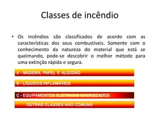Classes de incêndio

• Os incêndios são classificados de acordo com as
  características dos seus combustíveis. Somente com o
  conhecimento da natureza do material que está se
  queimando, pode-se descobrir o melhor método para
  uma extinção rápida e segura.
 A - MADEIRA, PAPEL E ALGODÃO

 B - LÍQUIDOS INFLAMÁVEIS


 C - EQUIPAMENTOS ELÉTRICOS ENERGIZADOS

     OUTRAS CLASSES NÃO COMUNS
 