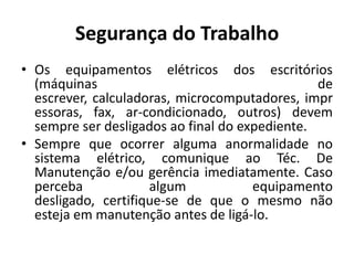 Segurança do Trabalho
• Os equipamentos elétricos dos escritórios
  (máquinas                                     de
  escrever, calculadoras, microcomputadores, impr
  essoras, fax, ar-condicionado, outros) devem
  sempre ser desligados ao final do expediente.
• Sempre que ocorrer alguma anormalidade no
  sistema elétrico, comunique ao Téc. De
  Manutenção e/ou gerência imediatamente. Caso
  perceba            algum            equipamento
  desligado, certifique-se de que o mesmo não
  esteja em manutenção antes de ligá-lo.
 