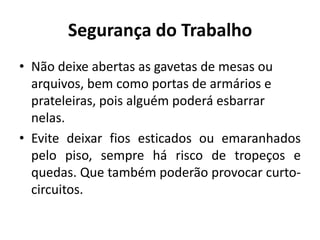 Segurança do Trabalho
• Não deixe abertas as gavetas de mesas ou
  arquivos, bem como portas de armários e
  prateleiras, pois alguém poderá esbarrar
  nelas.
• Evite deixar fios esticados ou emaranhados
  pelo piso, sempre há risco de tropeços e
  quedas. Que também poderão provocar curto-
  circuitos.
 