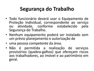 Segurança do Trabalho
• Todo funcionário deverá usar o Equipamento de
  Proteção Individual, correspondente ao serviço
  ou atividade, conforme estabelecido pela
  Segurança do Trabalho.
• Nenhum equipamento poderá ser instalado sem
  um prévio planejamento e autorização de
• uma pessoa competente da área.
• Não é permitida a realização de serviços
  provisórios (quebra-galhos) que ofereçam riscos
  aos trabalhadores, ao imóvel e ao patrimônio em
  geral.
 