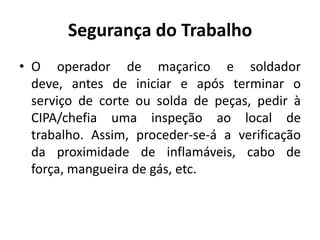 Segurança do Trabalho
• O operador de maçarico e soldador
  deve, antes de iniciar e após terminar o
  serviço de corte ou solda de peças, pedir à
  CIPA/chefia uma inspeção ao local de
  trabalho. Assim, proceder-se-á a verificação
  da proximidade de inflamáveis, cabo de
  força, mangueira de gás, etc.
 