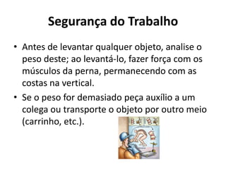 Segurança do Trabalho
• Antes de levantar qualquer objeto, analise o
  peso deste; ao levantá-lo, fazer força com os
  músculos da perna, permanecendo com as
  costas na vertical.
• Se o peso for demasiado peça auxílio a um
  colega ou transporte o objeto por outro meio
  (carrinho, etc.).
 