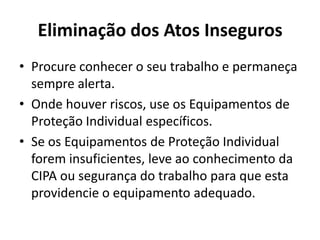 Eliminação dos Atos Inseguros
• Procure conhecer o seu trabalho e permaneça
  sempre alerta.
• Onde houver riscos, use os Equipamentos de
  Proteção Individual específicos.
• Se os Equipamentos de Proteção Individual
  forem insuficientes, leve ao conhecimento da
  CIPA ou segurança do trabalho para que esta
  providencie o equipamento adequado.
 