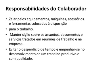 Responsabilidades do Colaborador
• Zelar pelos equipamentos, máquinas, acessórios
  e ferramentas colocados à disposição
• para o trabalho.
• Manter sigilo sobre os assuntos, documentos e
  serviços tratados em reuniões de trabalho e na
  empresa.
• Evitar o desperdício de tempo e empenhar-se no
  desenvolvimento de um trabalho produtivo e
  com qualidade.
 