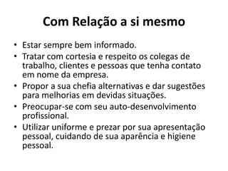 Com Relação a si mesmo
• Estar sempre bem informado.
• Tratar com cortesia e respeito os colegas de
  trabalho, clientes e pessoas que tenha contato
  em nome da empresa.
• Propor a sua chefia alternativas e dar sugestões
  para melhorias em devidas situações.
• Preocupar-se com seu auto-desenvolvimento
  profissional.
• Utilizar uniforme e prezar por sua apresentação
  pessoal, cuidando de sua aparência e higiene
  pessoal.
 