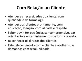 Com Relação ao Cliente
• Atender as necessidades do cliente, com
  qualidade e de forma ágil.
• Atender aos clientes prontamente, com
  educação, atenção, cordialidade e respeito.
• Saber ouvir, ter paciência, ser compreensivo, dar
  orientação e encaminhamentos de forma correta.
• Reconhecer os direitos dos clientes.
• Estabelecer vínculo com o cliente e acolher suas
  demandas com resolubilidade.
 