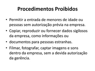 Procedimentos Proibidos
• Permitir a entrada de menores de idade ou
  pessoas sem autorização prévia na empresa.
• Copiar, reproduzir ou fornecer dados sigilosos
  da empresa, como informações ou
• documentos para pessoas estranhas.
• Filmar, fotografar, captar imagens e sons
  dentro da empresa, sem a devida autorização
  da gerência.
 