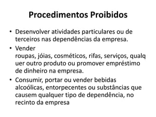 Procedimentos Proibidos
• Desenvolver atividades particulares ou de
  terceiros nas dependências da empresa.
• Vender
  roupas, jóias, cosméticos, rifas, serviços, qualq
  uer outro produto ou promover empréstimo
  de dinheiro na empresa.
• Consumir, portar ou vender bebidas
  alcoólicas, entorpecentes ou substâncias que
  causem qualquer tipo de dependência, no
  recinto da empresa
 