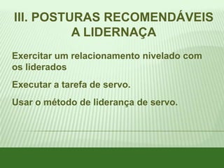 III. POSTURAS RECOMENDÁVEIS
A LIDERNAÇA
Exercitar um relacionamento nivelado com
os liderados
Executar a tarefa de servo.

Usar o método de liderança de servo.

 