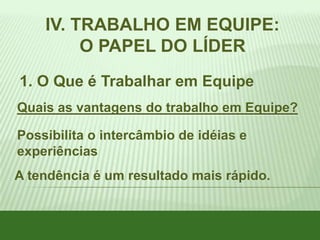 IV. TRABALHO EM EQUIPE:
O PAPEL DO LÍDER
1. O Que é Trabalhar em Equipe
Quais as vantagens do trabalho em Equipe?
Possibilita o intercâmbio de idéias e
experiências
A tendência é um resultado mais rápido.

 