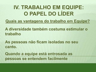 IV. TRABALHO EM EQUIPE:
O PAPEL DO LÍDER
Quais as vantagens do trabalho em Equipe?
A diversidade também costuma estimular o
trabalho
As pessoas não ficam isoladas no seu
canto.
Quando a equipe está entrosada as
pessoas se entendem facilmente

 