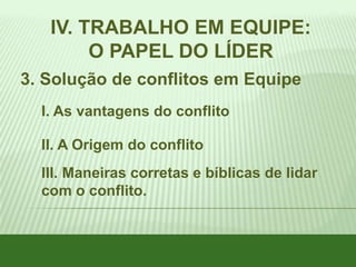 IV. TRABALHO EM EQUIPE:
O PAPEL DO LÍDER
3. Solução de conflitos em Equipe
I. As vantagens do conflito
II. A Origem do conflito
III. Maneiras corretas e bíblicas de lidar
com o conflito.

 
