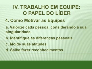 IV. TRABALHO EM EQUIPE:
O PAPEL DO LÍDER
4. Como Motivar as Equipes
a. Valorize cada pessoa, considerando a sua
singularidade.
b. Identifique as diferenças pessoais.

c. Molde suas atitudes.
d. Saiba fazer reconhecimentos.

 